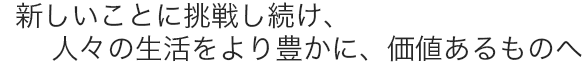 新しいことに挑戦し続け、人々の生活をより豊かに、価値あるものへ